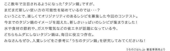 ここ数年で注目されるようになった「タジン鍋」ですが、まだまだ新しい使い方の可能性を秘めているのでは・・・？ということで、楽しくてオリジナリティのあるレシピを募集した今回のコンテスト。今までのタジン鍋のイメージを超えた、新しさいっぱいのレシピが集まりました！水や食材の節約や、ガスや電気などの省エネが話題になっている今、どちらもムダにしないタジン鍋は、毎日に役立つ存在。みなさんもぜひ、入賞レシピをご参考に「うちのタジン鍋」を研究してみてくださいね！