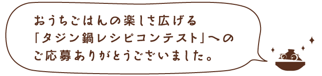 おうちごはんの楽しさを広げる「タジン鍋レシピコンテスト」へのご応募ありがとうございました。