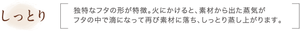 しっとり｜独特なフタの形が特徴。火にかけると、素材から出た蒸気がフタの中で滴になって再び素材に落ち、しっとり蒸し上がります。