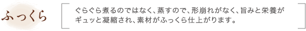 ふっくら｜ぐらぐら煮るのではなく、蒸すので、形崩れがなく、旨みと栄養がギュッと凝縮され、素材がふっくら仕上がります。