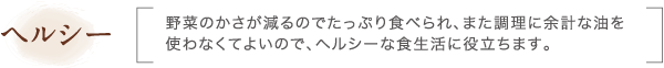 ヘルシー｜野菜のかさが減るのでたっぷり食べられ、また調理に余計な油を使わなくてよいので、ヘルシーな食生活に役立ちます。